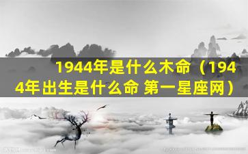 1944年是什么木命（1944年出生是什么命 第一星座网）